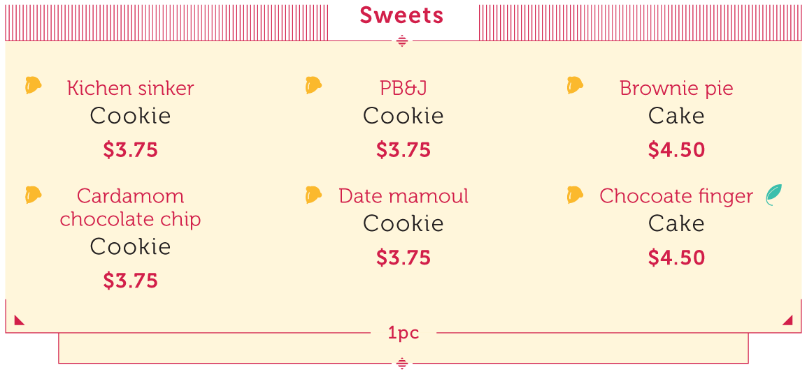 Sweets (all contain nuts): Kitchen sinker cookie - $3.75, PB&J Cookie - $3.75, Brownie pie Cake - $4.50, Cardomom chocolate chip Cookie - $3.75, Date mamoul Cookie - $3.75, Chocolate finger Cake - $4.50