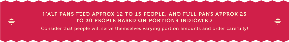 Half Pans feed approx 12 to 15 people, and full pans approx 25 to 30 people based on portions indicated.  Consider that people will serve themselves varying portion amounts and order carefully.